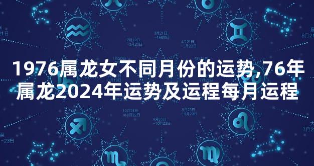 1976属龙女不同月份的运势,76年属龙2024年运势及运程每月运程