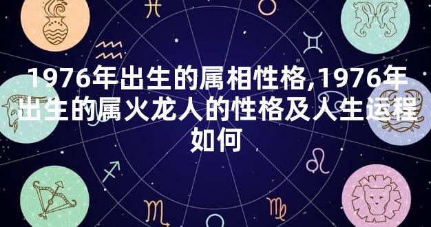 1976年出生的属相性格,1976年出生的属火龙人的性格及人生运程如何