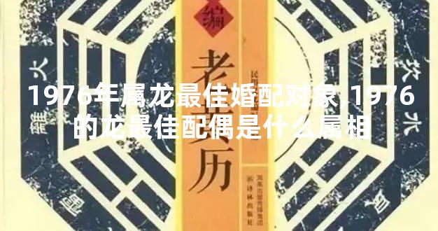 1976年属龙最佳婚配对象,1976的龙最佳配偶是什么属相