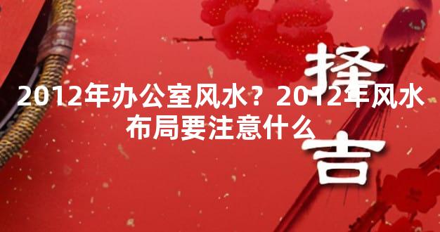 2012年办公室风水？2012年风水布局要注意什么