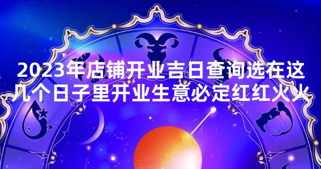 2023年店铺开业吉日查询选在这几个日子里开业生意必定红红火火