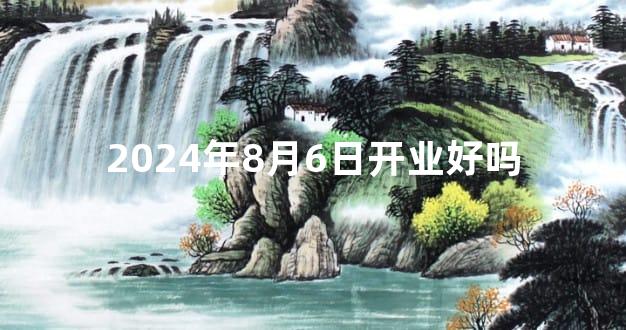 2024年8月6日开业好吗