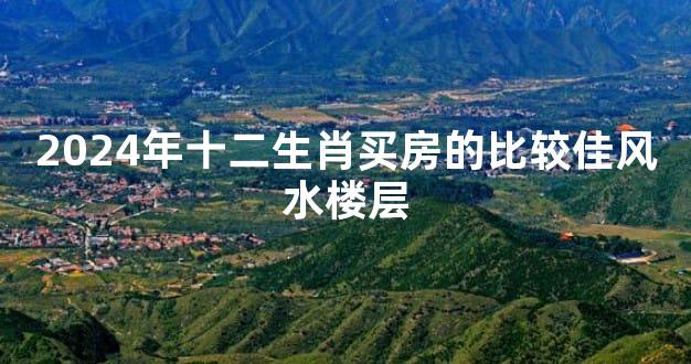 2024年十二生肖买房的比较佳风水楼层