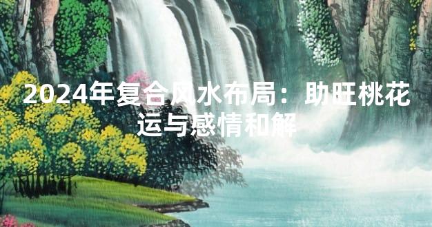 2024年复合风水布局：助旺桃花运与感情和解