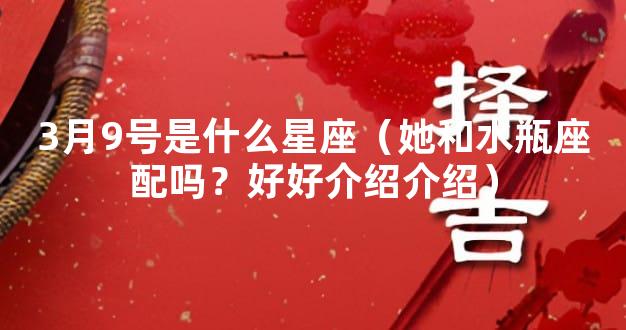 3月9号是什么星座（她和水瓶座配吗？好好介绍介绍）