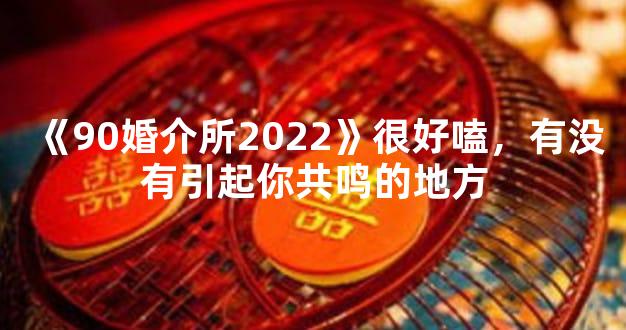 《90婚介所2022》很好嗑，有没有引起你共鸣的地方