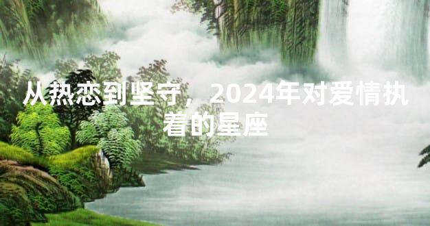 从热恋到坚守，2024年对爱情执着的星座