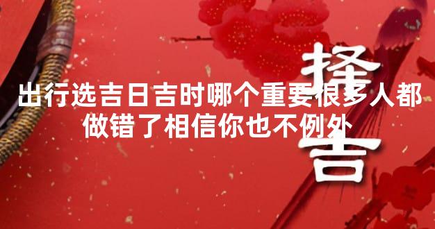 出行选吉日吉时哪个重要很多人都做错了相信你也不例外