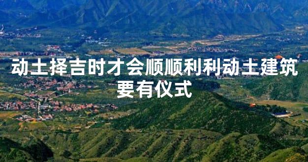 动土择吉时才会顺顺利利动土建筑要有仪式