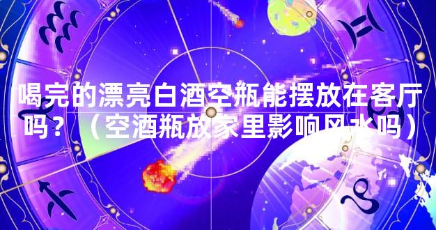 喝完的漂亮白酒空瓶能摆放在客厅吗？（空酒瓶放家里影响风水吗）