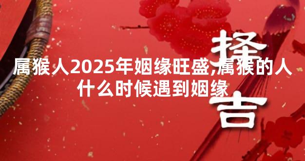 属猴人2025年姻缘旺盛,属猴的人什么时候遇到姻缘