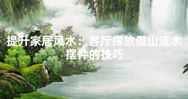 提升家居风水：客厅摆放假山流水摆件的技巧