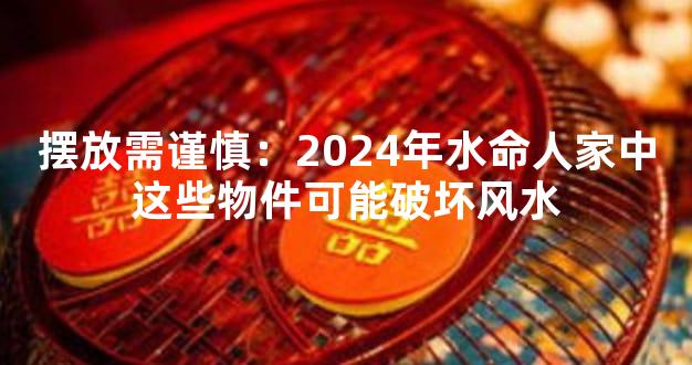 摆放需谨慎：2024年水命人家中这些物件可能破坏风水