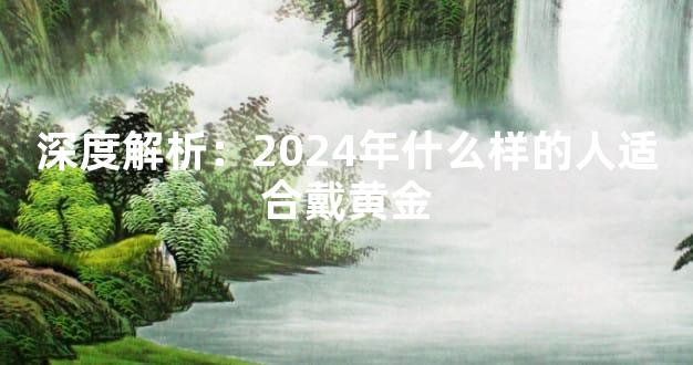 深度解析：2024年什么样的人适合戴黄金