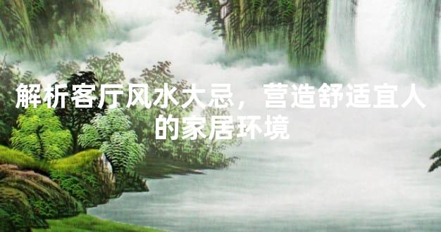 解析客厅风水大忌，营造舒适宜人的家居环境