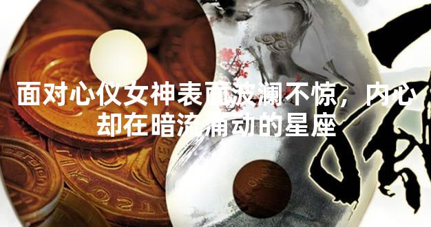 面对心仪女神表面波澜不惊，内心却在暗流涌动的星座